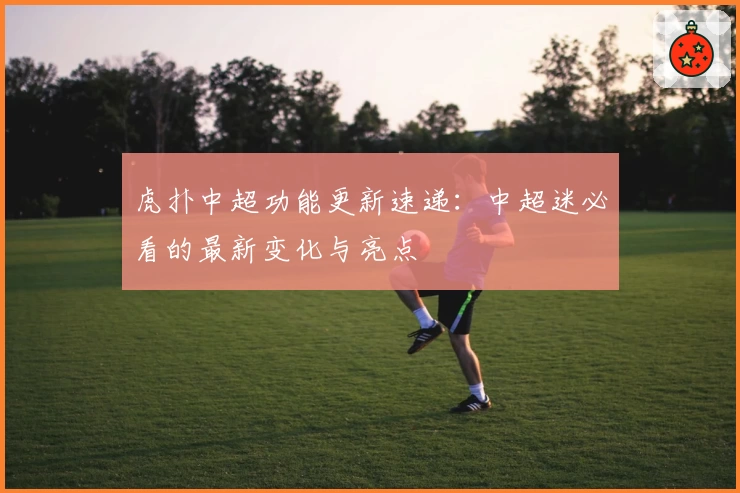 虎扑中超功能更新速递：中超迷必看的最新变化与亮点
