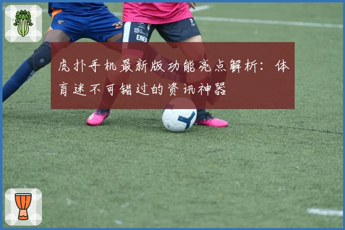 虎扑手机最新版功能亮点解析：体育迷不可错过的资讯神器