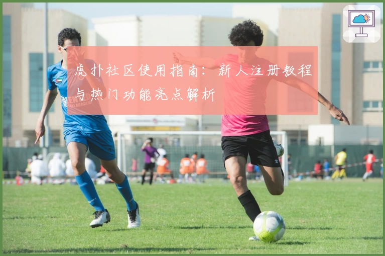 虎扑社区使用指南：新人注册教程与热门功能亮点解析