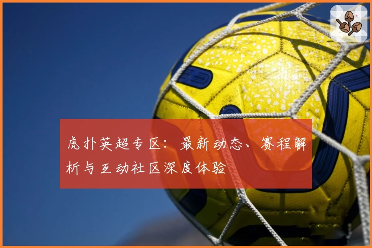 虎扑英超专区：最新动态、赛程解析与互动社区深度体验