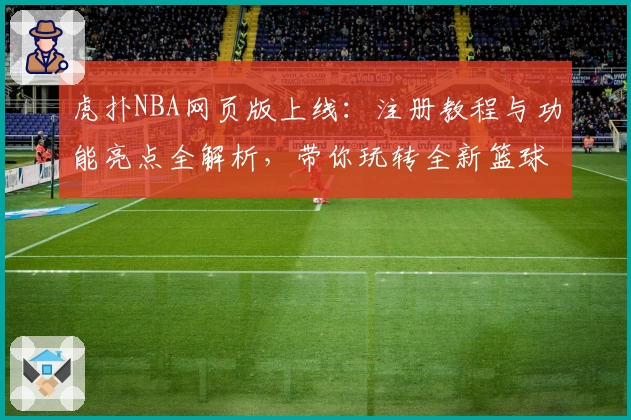 虎扑NBA网页版上线：注册教程与功能亮点全解析，带你玩转全新篮球世界