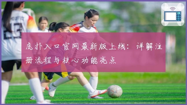 虎扑入口官网最新版上线：详解注册流程与核心功能亮点