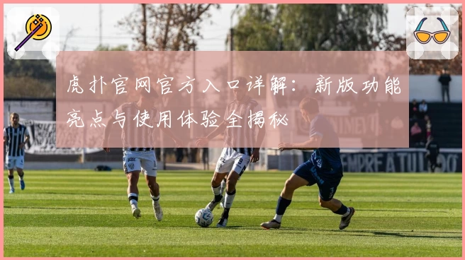 虎扑官网官方入口详解：新版功能亮点与使用体验全揭秘