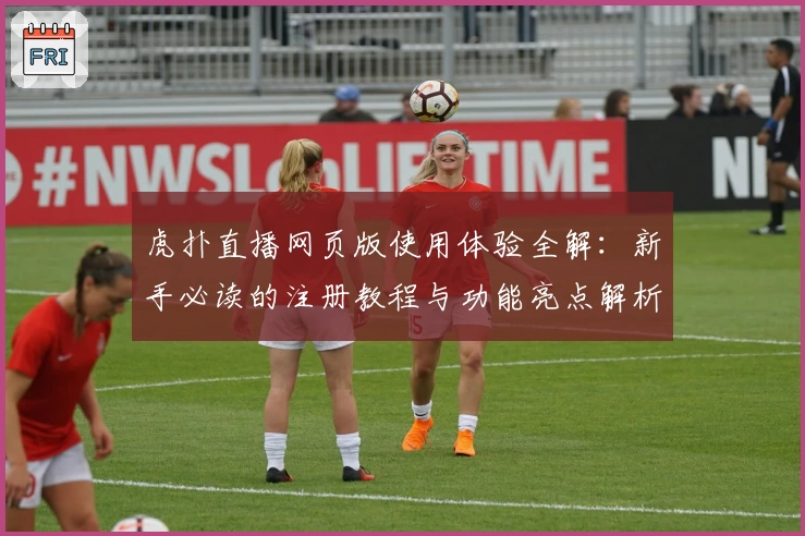 虎扑直播网页版使用体验全解：新手必读的注册教程与功能亮点解析