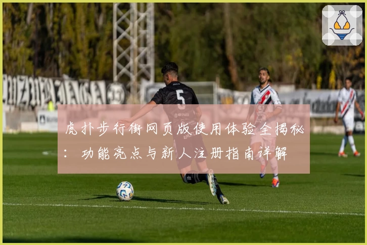 虎扑步行街网页版使用体验全揭秘：功能亮点与新人注册指南详解