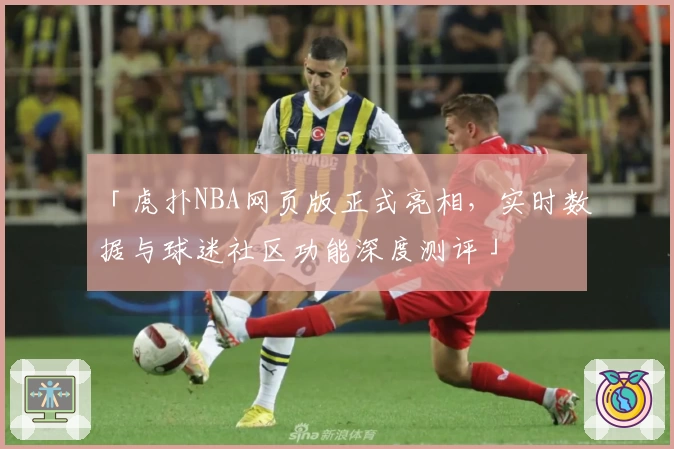 「虎扑NBA网页版正式亮相，实时数据与球迷社区功能深度测评」