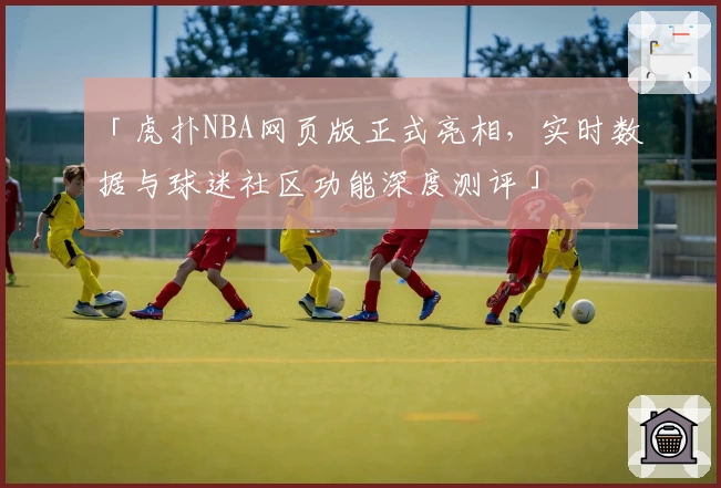 「虎扑NBA网页版正式亮相，实时数据与球迷社区功能深度测评」