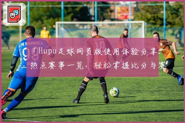 「Hupu足球网页版使用体验分享：热点赛事一览，轻松掌握比分与赛况」