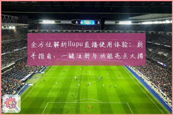 全方位解析Hupu直播使用体验：新手指南、一键注册与功能亮点大揭秘