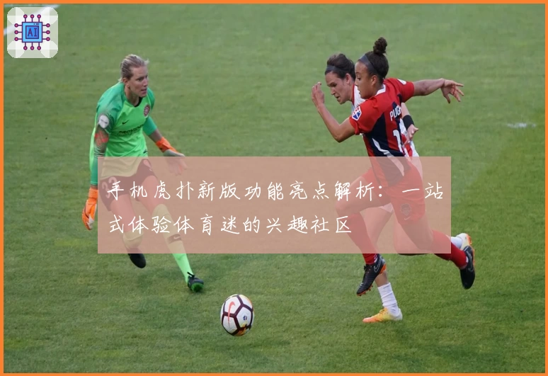 手机虎扑新版功能亮点解析：一站式体验体育迷的兴趣社区