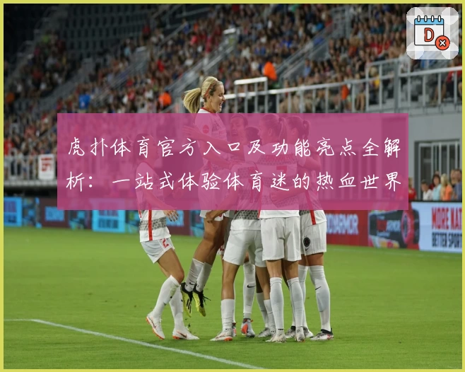 虎扑体育官方入口及功能亮点全解析：一站式体验体育迷的热血世界
