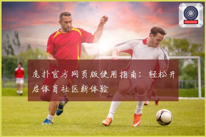 虎扑官方网页版使用指南：轻松开启体育社区新体验