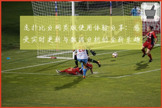 虎扑比分网页版使用体验分享：感受实时更新与数据分析的全新乐趣