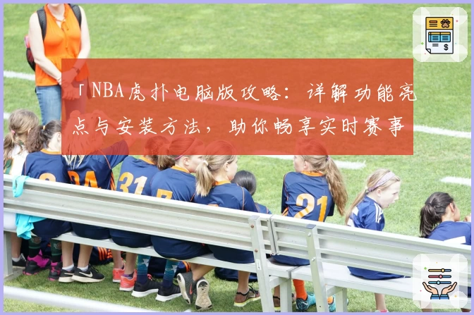 「NBA虎扑电脑版攻略：详解功能亮点与安装方法，助你畅享实时赛事精彩」