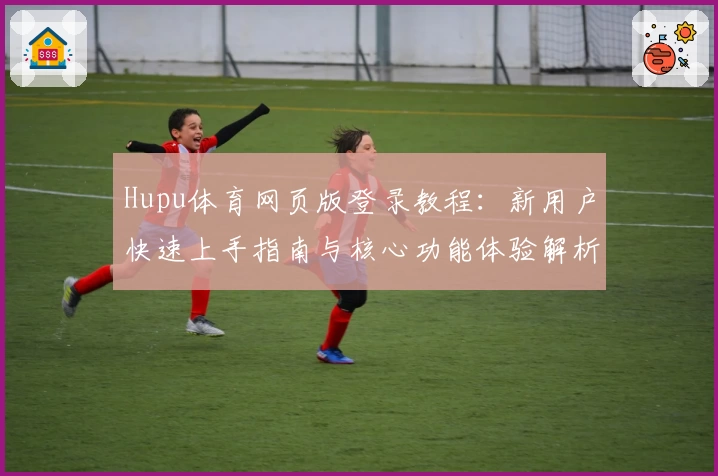 Hupu体育网页版登录教程：新用户快速上手指南与核心功能体验解析