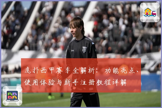 虎扑西甲赛季全解析：功能亮点、使用体验与新手注册教程详解