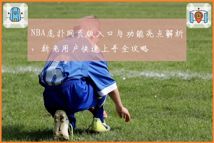 NBA虎扑网页版入口与功能亮点解析，新老用户快速上手全攻略