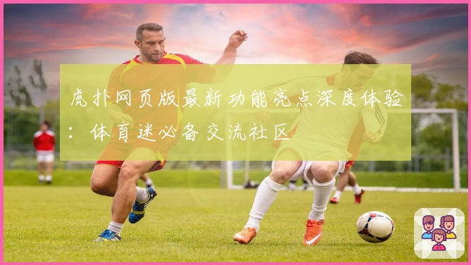 虎扑网页版最新功能亮点深度体验：体育迷必备交流社区